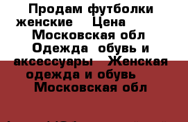 Продам футболки женские  › Цена ­ 700 - Московская обл. Одежда, обувь и аксессуары » Женская одежда и обувь   . Московская обл.